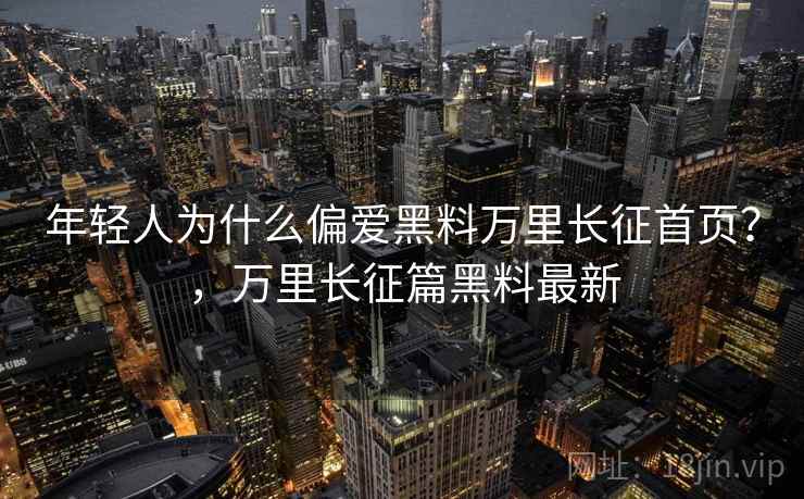 年轻人为什么偏爱黑料万里长征首页?,万里长征篇黑料最新