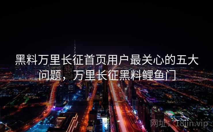 黑料万里长征首页用户最关心的五大问题，万里长征黑料鲤鱼门