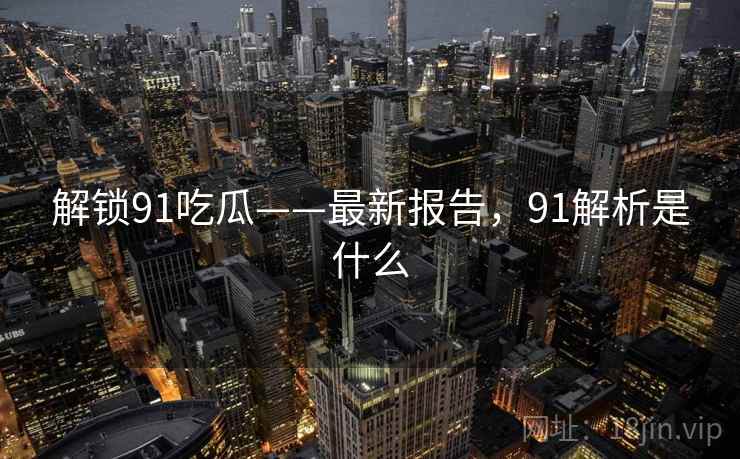 解锁91吃瓜——最新报告,91解析是什么