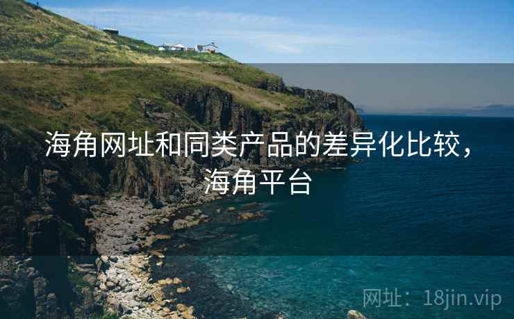 海角网址和同类产品的差异化比较，海角平台