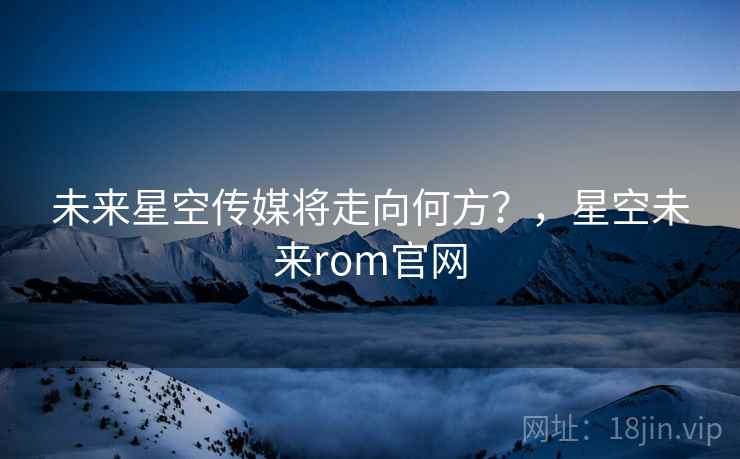 未来星空传媒将走向何方？，星空未来rom官网