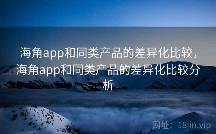 海角app和同类产品的差异化比较，海角app和同类产品的差异化比较分析
